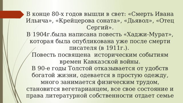 В конце 80-х годов вышли в свет: «Смерть Ивана Ильича», «Крейцерова соната», «Дьявол», «Отец Сергий».  В 1904г.была написана повесть «Хаджи-Мурат», которая была опубликована уже после смерти писателя (в 1911г.).  Повесть посвящена историческим событиям времен Кавказской войны.  В 90-е годы Толстой отказывается от удобств богатой жизни, одевается в простую одежду, много занимается физическим трудом, становится вегетарианцем, все свое состояние и права литературной собственности отдает семье 