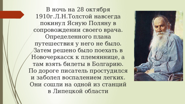 В ночь на 28 октября 1910г.Л.Н.Толстой навсегда покинул Ясную Поляну в сопровождении своего врача. Определенного плана путешествия у него не было. Затем решено было поехать в Новочеркасск к племяннице, а там взять билеты в Болгарию. По дороге писатель простудился и заболел воспалением легких. Они сошли на одной из станций в Липецкой области 