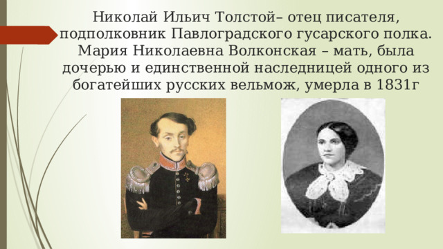 Николай Ильич Толстой– отец писателя, подполковник Павлоградского гусарского полка.  Мария Николаевна Волконская – мать, была дочерью и единственной наследницей одного из богатейших русских вельмож, умерла в 1831г 