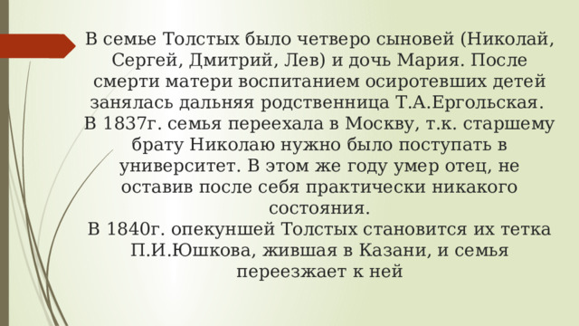 В семье Толстых было четверо сыновей (Николай, Сергей, Дмитрий, Лев) и дочь Мария. После смерти матери воспитанием осиротевших детей занялась дальняя родственница Т.А.Ергольская.  В 1837г. семья переехала в Москву, т.к. старшему брату Николаю нужно было поступать в университет. В этом же году умер отец, не оставив после себя практически никакого состояния.  В 1840г. опекуншей Толстых становится их тетка П.И.Юшкова, жившая в Казани, и семья переезжает к ней 
