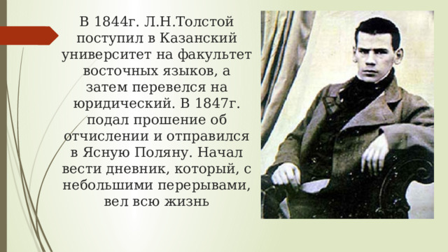 В 1844г. Л.Н.Толстой поступил в Казанский университет на факультет восточных языков, а затем перевелся на юридический. В 1847г. подал прошение об отчислении и отправился в Ясную Поляну. Начал вести дневник, который, с небольшими перерывами, вел всю жизнь 