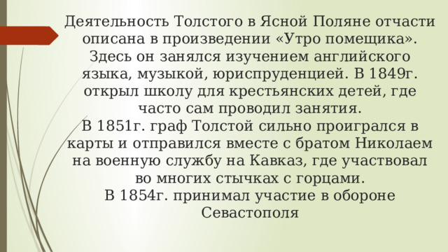 Деятельность Толстого в Ясной Поляне отчасти описана в произведении «Утро помещика». Здесь он занялся изучением английского языка, музыкой, юриспруденцией. В 1849г. открыл школу для крестьянских детей, где часто сам проводил занятия.  В 1851г. граф Толстой сильно проигрался в карты и отправился вместе с братом Николаем на военную службу на Кавказ, где участвовал во многих стычках с горцами.  В 1854г. принимал участие в обороне Севастополя 