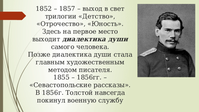 1852 – 1857 – выход в свет трилогии «Детство», «Отрочество», «Юность». Здесь на первое место выходит диалектика души самого человека.  Позже диалектика души стала главным художественным методом писателя.  1855 – 1856гг. – «Севастопольские рассказы».  В 1856г. Толстой навсегда покинул военную службу 