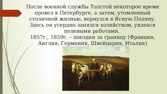 После военной службы Толстой некоторое время провел в Петербурге, а затем, утомленный столичной жизнью, вернулся в Ясную Поляну. Здесь он усердно занялся хозяйством, увлекся полевыми работами.  1857г., 1859г. – поездки за границу (Франция, Англия, Германия, Швейцария, Италия) 