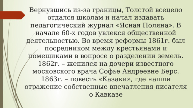 Вернувшись из-за границы, Толстой всецело отдался школам и начал издавать педагогический журнал «Ясная Поляна». В начале 60-х годов увлекся общественной деятельностью. Во время реформы 1861г. был посредником между крестьянами и помещиками в вопросе о разделении земель.  1862г. – женился на дочери известного московского врача Софье Андреевне Берс.  1863г. – повесть «Казаки», где нашли отражение собственные впечатления писателя о Кавказе 