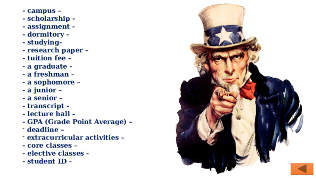 - campus – - scholarship - - assignment - - dormitory - - studying- - research paper – - tuition fee – - a graduate - - a freshman – - a sophomore – - a junior – - a senior – - transcript - - lecture hall – - GPA (Grade Point Average) –  deadline –  extracurricular activities – - core classes – - elective classes - - student ID – 
