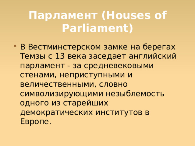 Парламент (Houses of Parliament) В Вестминстерском замке на берегах Темзы с 13 века заседает английский парламент - за средневековыми стенами, неприступными и величественными, словно символизирующими незыблемость одного из старейших демократических институтов в Европе.  