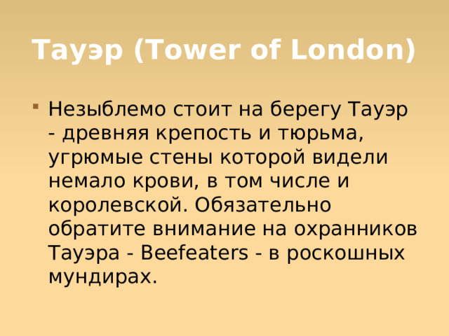 Тауэр (Tower of London) Незыблемо стоит на берегу Тауэр - древняя крепость и тюрьма, угрюмые стены которой видели немало крови, в том числе и королевской. Обязательно обратите внимание на охранников Тауэра - Beefeaters - в роскошных мундирах.  
