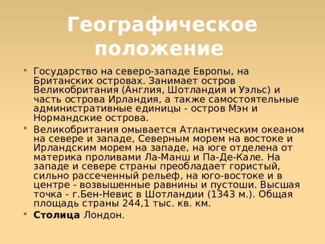 Географическое положение Государство на северо-западе Европы, на Британских островах. Занимает остров Великобритания (Англия, Шотландия и Уэльс) и часть острова Ирландия, а также самостоятельные административные единицы - остров Мэн и Нормандские острова. Великобритания омывается Атлантическим океаном на севере и западе, Северным морем на востоке и Ирландским морем на западе, на юге отделена от материка проливами Ла-Манш и Па-Де-Кале. На западе и севере страны преобладает гористый, сильно рассеченный рельеф, на юго-востоке и в центре - возвышенные равнины и пустоши. Высшая точка - г.Бен-Невис в Шотландии (1343 м.). Общая площадь страны 244,1 тыс. кв. км. Столица Лондон.  