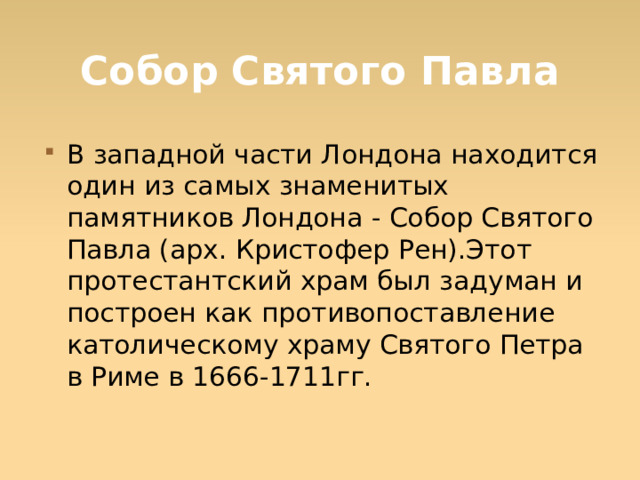 Собор Святого Павла В западной части Лондона находится один из самых знаменитых памятников Лондона - Собор Святого Павла (арх. Кристофер Рен).Этот протестантский храм был задуман и построен как противопоставление католическому храму Святого Петра в Риме в 1666-1711гг.  