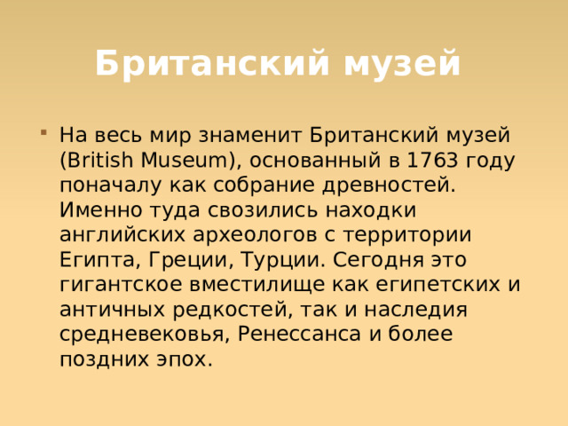 Британский музей На весь мир знаменит Британский музей (British Museum), основанный в 1763 году поначалу как собрание древностей. Именно туда свозились находки английских археологов с территории Египта, Греции, Турции. Сегодня это гигантское вместилище как египетских и античных редкостей, так и наследия средневековья, Ренессанса и более поздних эпох.  