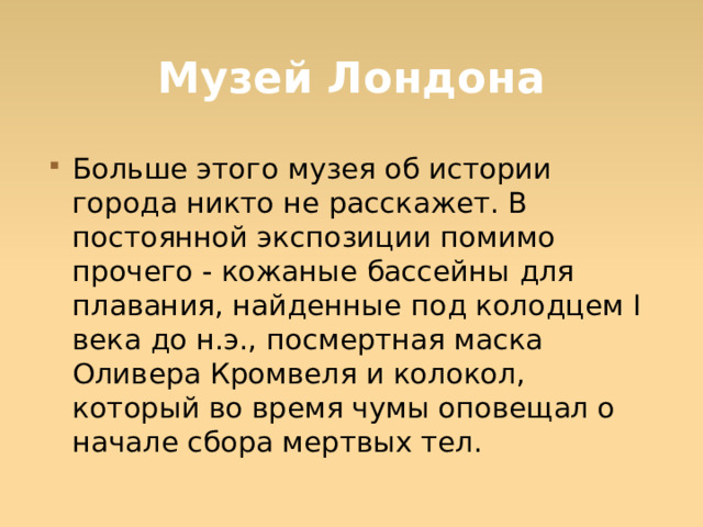 Музей Лондона Больше этого музея об истории города никто не расскажет. В постоянной экспозиции помимо прочего - кожаные бассейны для плавания, найденные под колодцем I века до н.э., посмертная маска Оливера Кромвеля и колокол, который во время чумы оповещал о начале сбора мертвых тел.  