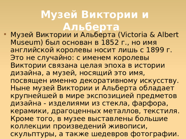   Музей Виктории и Альберта Музей Виктории и Альберта (Victoria & Albert Museum) был основан в 1852 г., но имя английской королевы носит лишь с 1899 г. Это не случайно: с именем королевы Виктории связана целая эпоха в истории дизайна, а музей, носящий это имя, посвящен именно декоративному искусству. Ныне музей Виктории и Альберта обладает крупнейшей в мире экспозицией предметов дизайна - изделиями из стекла, фарфора, керамики, драгоценных металлов, текстиля. Кроме того, в музее выставлены большие коллекции произведений живописи, скульптуры, а также шедевров фотографии.  