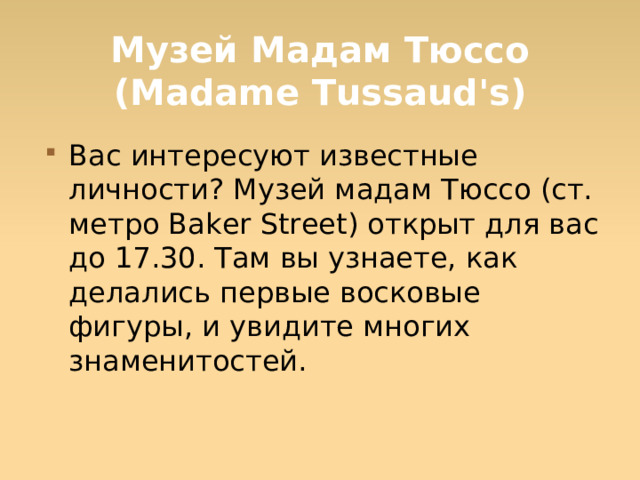 Музей Мадам Тюссо (Madame Tussaud's) Вас интересуют известные личности? Музей мадам Тюссо (ст. метро Baker Street) открыт для вас до 17.30. Там вы узнаете, как делались первые восковые фигуры, и увидите многих знаменитостей.  