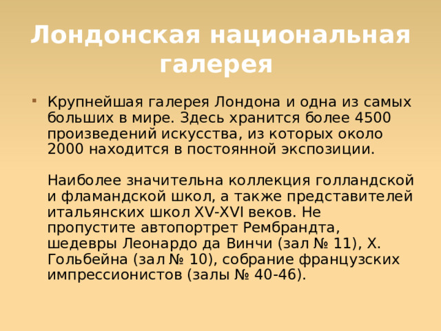 Лондонская национальная галерея Крупнейшая галерея Лондона и одна из самых больших в мире. Здесь хранится более 4500 произведений искусства, из которых около 2000 находится в постоянной экспозиции.   Наиболее значительна коллекция голландской и фламандской школ, а также представителей итальянских школ XV-XVI веков. Не пропустите автопортрет Рембрандта, шедевры Леонардо да Винчи (зал № 11), X. Гольбейна (зал № 10), собрание французских импрессионистов (залы № 40-46).  