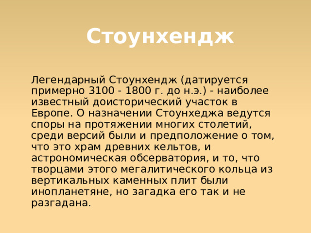 Стоунхендж Легендарный Стоунхендж (датируется примерно 3100 - 1800 г. до н.э.) - наиболее известный доисторический участок в Европе. О назначении Стоунхеджа ведутся cпоры на протяжении многих столетий, среди версий были и предположение о том, что это храм древних кельтов, и астрономическая обсерватория, и то, что творцами этого мегалитического кольца из вертикальных каменных плит были инопланетяне, но загадка его так и не разгадана.  