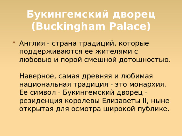 Букингемский дворец (Buckingham Palace) Англия - страна традиций, которые поддерживаются ее жителями с любовью и порой смешной дотошностью.  Наверное, самая древняя и любимая национальная традиция - это монархия. Ее символ - Букингемский дворец - резиденция королевы Елизаветы II, ныне открытая для осмотра широкой публике.  