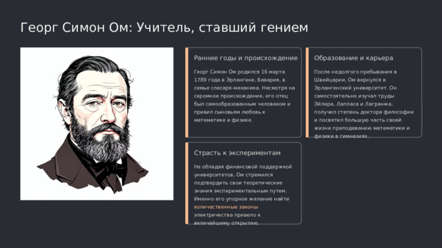  Георг Симон Ом: Учитель, ставший гением Ранние годы и происхождение Образование и карьера Георг Симон Ом родился 16 марта 1789 года в Эрлангене, Бавария, в семье слесаря-механика. Несмотря на скромное происхождение, его отец был самообразованным человеком и привил сыновьям любовь к математике и физике. После недолгого пребывания в Швейцарии, Ом вернулся в Эрлангенский университет. Он самостоятельно изучал труды Эйлера, Лапласа и Лагранжа, получил степень доктора философии и посвятил большую часть своей жизни преподаванию математики и физики в гимназиях. Страсть к экспериментам Не обладая финансовой поддержкой университетов, Ом стремился подтвердить свои теоретические знания экспериментальным путем. Именно его упорное желание найти количественные законы электричества привело к величайшему открытию. 