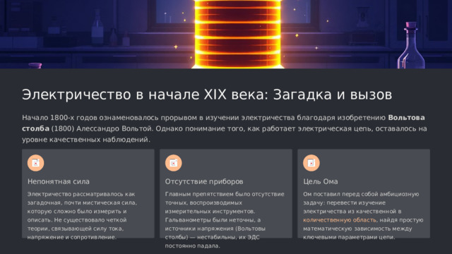  Электричество в начале XIX века: Загадка и вызов Начало 1800-х годов ознаменовалось прорывом в изучении электричества благодаря изобретению Вольтова столба (1800) Алессандро Вольтой. Однако понимание того, как работает электрическая цепь, оставалось на уровне качественных наблюдений. Непонятная сила Отсутствие приборов Цель Ома Электричество рассматривалось как загадочная, почти мистическая сила, которую сложно было измерить и описать. Не существовало четкой теории, связывающей силу тока, напряжение и сопротивление. Главным препятствием было отсутствие точных, воспроизводимых измерительных инструментов. Гальванометры были неточны, а источники напряжения (Вольтовы столбы) — нестабильны, их ЭДС постоянно падала. Ом поставил перед собой амбициозную задачу: перевести изучение электричества из качественной в количественную область , найдя простую математическую зависимость между ключевыми параметрами цепи. 