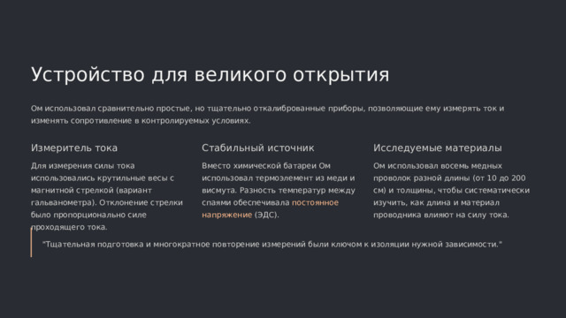  Устройство для великого открытия Ом использовал сравнительно простые, но тщательно откалиброванные приборы, позволяющие ему измерять ток и изменять сопротивление в контролируемых условиях. Измеритель тока Стабильный источник Исследуемые материалы Для измерения силы тока использовались крутильные весы с магнитной стрелкой (вариант гальванометра). Отклонение стрелки было пропорционально силе проходящего тока. Вместо химической батареи Ом использовал термоэлемент из меди и висмута. Разность температур между спаями обеспечивала постоянное напряжение (ЭДС). Ом использовал восемь медных проволок разной длины (от 10 до 200 см) и толщины, чтобы систематически изучить, как длина и материал проводника влияют на силу тока. 