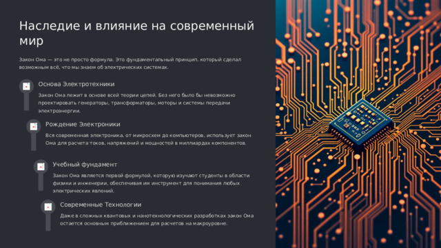  Наследие и влияние на современный мир Закон Ома — это не просто формула. Это фундаментальный принцип, который сделал возможным всё, что мы знаем об электрических системах. Основа Электротехники Закон Ома лежит в основе всей теории цепей. Без него было бы невозможно проектировать генераторы, трансформаторы, моторы и системы передачи электроэнергии. Рождение Электроники Вся современная электроника, от микросхем до компьютеров, использует закон Ома для расчета токов, напряжений и мощностей в миллиардах компонентов. Учебный фундамент Закон Ома является первой формулой, которую изучают студенты в области физики и инженерии, обеспечивая им инструмент для понимания любых электрических явлений. Современные Технологии Даже в сложных квантовых и нанотехнологических разработках закон Ома остается основным приближением для расчетов на макроуровне. 