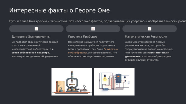  Интересные факты о Георге Оме Путь к славе был долгим и тернистым. Вот несколько фактов, подчеркивающих упорство и изобретательность ученого. Домашние Эксперименты Математическая Революция Простота Приборов Ом проводил свои критически важные опыты не в оснащенной университетской лаборатории, а в своей собственной квартире , используя самодельное оборудование. Несмотря на кажущуюся простоту его измерительных приборов (крутильные весы и проволоки), они были безупречно откалиброваны для своего времени, что обеспечило высокую точность данных. Закон Ома стал одним из первых физических законов, который был сформулирован не только качественно, но и точно описан математическим уравнением , что стало образцом для будущих научных открытий. 