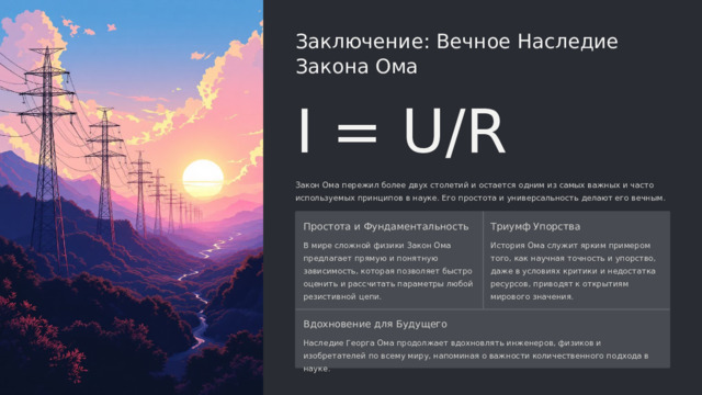  Заключение: Вечное Наследие Закона Ома I = U/R Закон Ома пережил более двух столетий и остается одним из самых важных и часто используемых принципов в науке. Его простота и универсальность делают его вечным. Простота и Фундаментальность Триумф Упорства В мире сложной физики Закон Ома предлагает прямую и понятную зависимость, которая позволяет быстро оценить и рассчитать параметры любой резистивной цепи. История Ома служит ярким примером того, как научная точность и упорство, даже в условиях критики и недостатка ресурсов, приводят к открытиям мирового значения. Вдохновение для Будущего Наследие Георга Ома продолжает вдохновлять инженеров, физиков и изобретателей по всему миру, напоминая о важности количественного подхода в науке. 