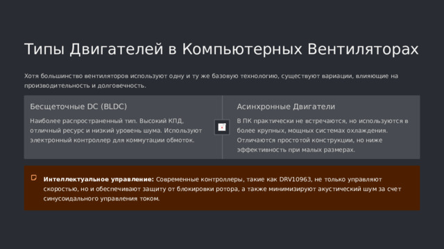  Типы Двигателей в Компьютерных Вентиляторах Хотя большинство вентиляторов используют одну и ту же базовую технологию, существуют вариации, влияющие на производительность и долговечность. Бесщеточные DC (BLDC) Асинхронные Двигатели Наиболее распространенный тип. Высокий КПД, отличный ресурс и низкий уровень шума. Используют электронный контроллер для коммутации обмоток. В ПК практически не встречаются, но используются в более крупных, мощных системах охлаждения. Отличаются простотой конструкции, но ниже эффективность при малых размерах. Интеллектуальное управление: Современные контроллеры, такие как DRV10963, не только управляют скоростью, но и обеспечивают защиту от блокировки ротора, а также минимизируют акустический шум за счет синусоидального управления током. 