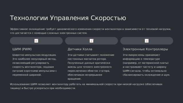  Технологии Управления Скоростью Эффективное охлаждение требует динамического изменения скорости вентилятора в зависимости от тепловой нагрузки, что достигается с помощью сложных электронных систем. ШИМ (PWM) Датчики Холла Электронные Контроллеры Широтно-импульсная модуляция. Это наиболее популярный метод, позволяющий регулировать скорость вентилятора, подавая питание короткими импульсами с переменной шириной. Эти датчики считывают положение постоянных магнитов ротора. Полученные данные критически важны для точного электронного переключения обмоток статора, обеспечивая непрерывное вращение. Эти микросхемы принимают информацию о температуре (например, от материнской платы) и настраивают частоту и ширину ШИМ-сигнала, чтобы оптимально сбалансировать охлаждение и шум. Использование ШИМ позволяет вентилятору работать на минимальной скорости при низкой нагрузке (обеспечивая тишину) и быстро ускоряться при необходимости. 