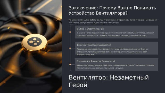  Заключение: Почему Важно Понимать Устройство Вентилятора? Понимание принципов работы вентилятора позволяет принимать более обоснованные решения при сборке, обслуживании и диагностике компьютера. Выбор и Обслуживание Знание о типах подшипников и двигателей помогает выбрать вентилятор, который обеспечит долгий срок службы и необходимую тишину для вашей системы. Диагностика Неисправностей Понимание взаимодействия ротора, статора и контроллера помогает быстро определить причину неисправности (например, износ подшипника или сбой контроллера ШИМ). Постоянное Развитие Технологий Инновации делают вентиляторы тише, эффективнее и 