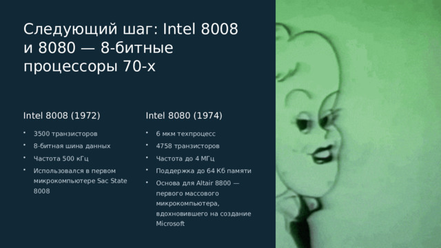  Следующий шаг: Intel 8008 и 8080 — 8-битные процессоры 70-х Intel 8008 (1972) Intel 8080 (1974) 3500 транзисторов 6 мкм техпроцесс 8-битная шина данных 4758 транзисторов Частота 500 кГц Частота до 4 МГц Использовался в первом микрокомпьютере Sac State 8008 Поддержка до 64 Кб памяти Основа для Altair 8800 — первого массового микрокомпьютера, вдохновившего на создание Microsoft 
