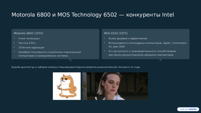  Motorola 6800 и MOS Technology 6502 — конкуренты Intel Motorola 6800 (1974) MOS 6502 (1975) 6 мкм техпроцесс Более дешёвый и эффективный Частота 2 МГц Использовался в легендарных компьютерах: Apple I, Commodore 64, Atari 2600 16-битная адресация Его доступность и производительность способствовали массовому распространению домашних компьютеров. Приобрёл популярность в различных персональных компьютерах и промышленных системах. Борьба архитектур и наборов команд стимулировала бурное развитие вычислительной техники в те годы. 