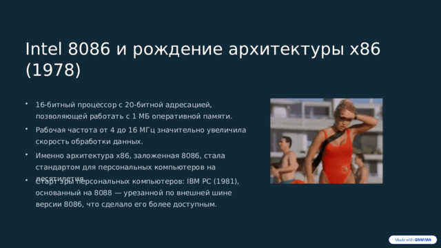 Intel 8086 и рождение архитектуры x86 (1978) 16-битный процессор с 20-битной адресацией, позволяющей работать с 1 МБ оперативной памяти. Рабочая частота от 4 до 16 МГц значительно увеличила скорость обработки данных. Именно архитектура x86, заложенная 8086, стала стандартом для персональных компьютеров на десятилетия. Старт эры персональных компьютеров: IBM PC (1981), основанный на 8088 — урезанной по внешней шине версии 8086, что сделало его более доступным. 