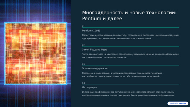  Многоядерность и новые технологии: Pentium и далее 01 Pentium (1993) Представил суперскалярную архитектуру, позволяющую выполнять несколько инструкций одновременно, что значительно увеличило скорость вычислений. 02 Закон Гордона Мура Число транзисторов на кристалле продолжало удваиваться каждые два года, обеспечивая постоянный прирост производительности. 03 Эра многоядерности Появление двухъядерных, а затем и многоядерных процессоров позволило масштабировать производительность за счёт параллельных вычислений. 04 Интеграция Интеграция графических ядер (GPU) и снижение энергопотребления стали ключевыми направлениями развития, сделав процессоры более универсальными и эффективными. 