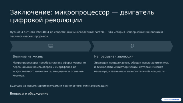  Заключение: микропроцессор — двигатель цифровой революции Путь от 4-битного Intel 4004 до современных многоядерных систем — это история непрерывных инноваций и технологических прорывов. Влияние на жизнь Непрерывная эволюция Микропроцессоры преобразили все сферы жизни: от персональных компьютеров и смартфонов до искусственного интеллекта, медицины и освоения космоса. Эволюция продолжается, обещая новые архитектуры и технологии миниатюризации, которые изменят наше представление о вычислительной мощности. Будущее за новыми архитектурами и технологиями миниатюризации! Вопросы и обсуждение 