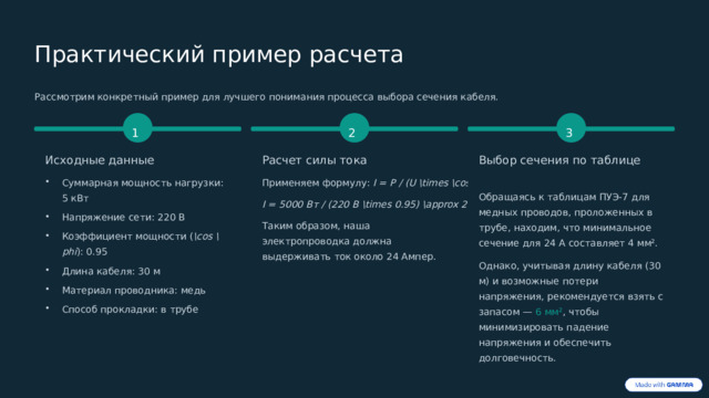 Практический пример расчета Рассмотрим конкретный пример для лучшего понимания процесса выбора сечения кабеля. 1 3 2 Выбор сечения по таблице Исходные данные Расчет силы тока Суммарная мощность нагрузки: 5 кВт Применяем формулу: I = P / (U \times \cos \phi) Обращаясь к таблицам ПУЭ-7 для медных проводов, проложенных в трубе, находим, что минимальное сечение для 24 А составляет 4 мм². I = 5000 Вт / (220 В \times 0.95) \approx 24 А Напряжение сети: 220 В Таким образом, наша электропроводка должна выдерживать ток около 24 Ампер. Коэффициент мощности ( \cos \phi ): 0.95 Однако, учитывая длину кабеля (30 м) и возможные потери напряжения, рекомендуется взять с запасом — 6 мм² , чтобы минимизировать падение напряжения и обеспечить долговечность. Длина кабеля: 30 м Материал проводника: медь Способ прокладки: в трубе 