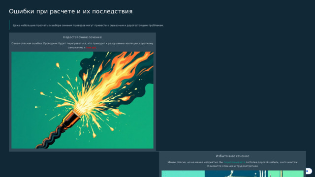  Ошибки при расчете и их последствия Даже небольшие просчеты в выборе сечения проводов могут привести к серьезным и дорогостоящим проблемам. Недостаточное сечение Самая опасная ошибка. Проводник будет перегреваться, что приводит к разрушению изоляции, короткому замыканию и пожару . Избыточное сечение Менее опасно, но не менее неприятно. Вы переплачиваете за более дорогой кабель, а его монтаж становится сложнее и трудозатратнее. Поэтому крайне важно учитывать все параметры и нормативы, а при малейших сомнениях консультироваться с профессионалами . 