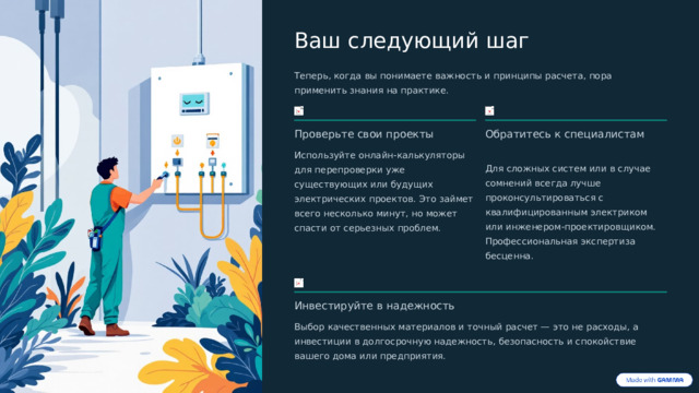  Ваш следующий шаг Теперь, когда вы понимаете важность и принципы расчета, пора применить знания на практике. Проверьте свои проекты Обратитесь к специалистам Используйте онлайн-калькуляторы для перепроверки уже существующих или будущих электрических проектов. Это займет всего несколько минут, но может спасти от серьезных проблем. Для сложных систем или в случае сомнений всегда лучше проконсультироваться с квалифицированным электриком или инженером-проектировщиком. Профессиональная экспертиза бесценна. Инвестируйте в надежность Выбор качественных материалов и точный расчет — это не расходы, а инвестиции в долгосрочную надежность, безопасность и спокойствие вашего дома или предприятия. 