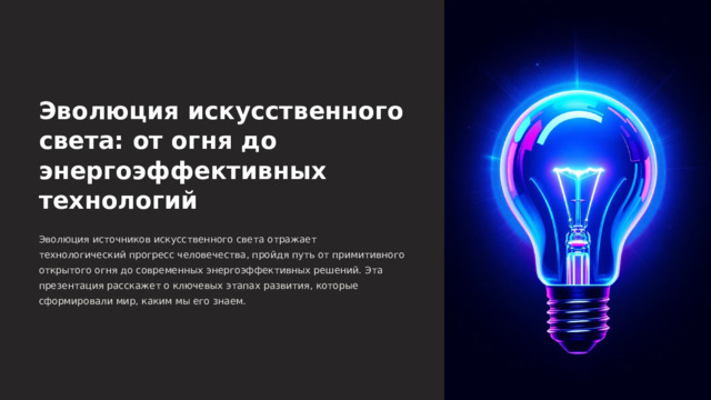  Эволюция искусственного света: от огня до энергоэффективных технологий Эволюция источников искусственного света отражает технологический прогресс человечества, пройдя путь от примитивного открытого огня до современных энергоэффективных решений. Эта презентация расскажет о ключевых этапах развития, которые сформировали мир, каким мы его знаем. 