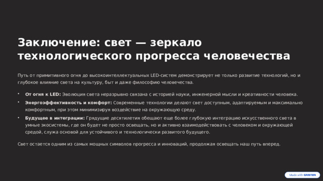  Заключение: свет — зеркало технологического прогресса человечества Путь от примитивного огня до высокоинтеллектуальных LED-систем демонстрирует не только развитие технологий, но и глубокое влияние света на культуру, быт и даже философию человечества. От огня к LED: Эволюция света неразрывно связана с историей науки, инженерной мысли и креативности человека. Энергоэффективность и комфорт: Современные технологии делают свет доступным, адаптируемым и максимально комфортным, при этом минимизируя воздействие на окружающую среду. Будущее в интеграции: Грядущие десятилетия обещают еще более глубокую интеграцию искусственного света в умные экосистемы, где он будет не просто освещать, но и активно взаимодействовать с человеком и окружающей средой, служа основой для устойчивого и технологически развитого будущего. Свет остается одним из самых мощных символов прогресса и инноваций, продолжая освещать наш путь вперед. 