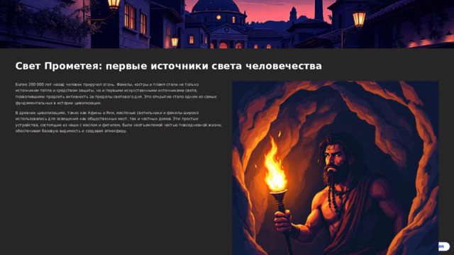  Свет Прометея: первые источники света человечества Более 200 000 лет назад человек приручил огонь. Факелы, костры и пламя стали не только источником тепла и средством защиты, но и первыми искусственными источниками света, позволившими продлить активность за пределы светового дня. Это открытие стало одним из самых фундаментальных в истории цивилизации. В древних цивилизациях, таких как Афины и Рим, масляные светильники и факелы широко использовались для освещения как общественных мест, так и частных домов. Эти простые устройства, состоящие из чаши с маслом и фитилем, были неотъемлемой частью повседневной жизни, обеспечивая базовую видимость и создавая атмосферу. 