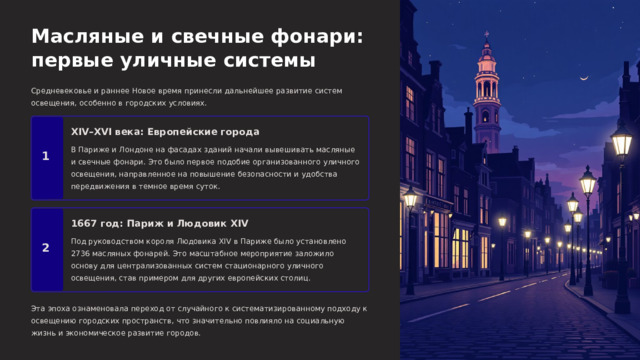  Масляные и свечные фонари: первые уличные системы Средневековье и раннее Новое время принесли дальнейшее развитие систем освещения, особенно в городских условиях. XIV–XVI века: Европейские города В Париже и Лондоне на фасадах зданий начали вывешивать масляные и свечные фонари. Это было первое подобие организованного уличного освещения, направленное на повышение безопасности и удобства передвижения в темное время суток. 1 1667 год: Париж и Людовик XIV Под руководством короля Людовика XIV в Париже было установлено 2736 масляных фонарей. Это масштабное мероприятие заложило основу для централизованных систем стационарного уличного освещения, став примером для других европейских столиц. 2 Эта эпоха ознаменовала переход от случайного к систематизированному подходу к освещению городских пространств, что значительно повлияло на социальную жизнь и экономическое развитие городов. 
