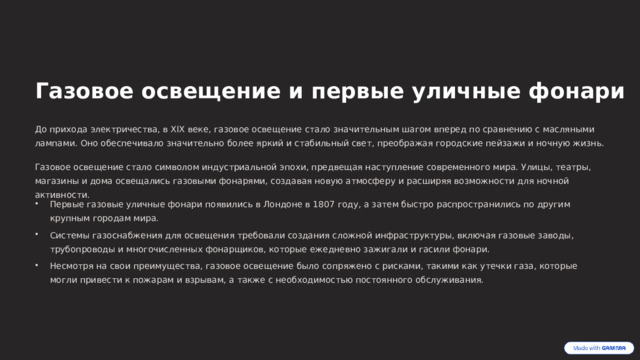  Газовое освещение и первые уличные фонари До прихода электричества, в XIX веке, газовое освещение стало значительным шагом вперед по сравнению с масляными лампами. Оно обеспечивало значительно более яркий и стабильный свет, преображая городские пейзажи и ночную жизнь. Газовое освещение стало символом индустриальной эпохи, предвещая наступление современного мира. Улицы, театры, магазины и дома освещались газовыми фонарями, создавая новую атмосферу и расширяя возможности для ночной активности. Первые газовые уличные фонари появились в Лондоне в 1807 году, а затем быстро распространились по другим крупным городам мира. Системы газоснабжения для освещения требовали создания сложной инфраструктуры, включая газовые заводы, трубопроводы и многочисленных фонарщиков, которые ежедневно зажигали и гасили фонари. Несмотря на свои преимущества, газовое освещение было сопряжено с рисками, такими как утечки газа, которые могли привести к пожарам и взрывам, а также с необходимостью постоянного обслуживания. 