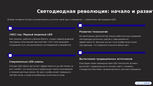  Светодиодная революция: начало и развитие Вторая половина XX века ознаменовалась началом новой эры в освещении — появлением светодиодов (LED). Развитие технологий 1962 год: Первый видимый LED На протяжении десятилетий ученые работали над созданием светодиодов различных цветов и повышением их эффективности. Важным шагом стало изобретение синих светодиодов, что позволило получить белый свет. Ник Холоняк, работая в General Electric, создал первый видимый светодиод, излучающий красный свет. Это стало прорывом, открывшим путь для дальнейших исследований и разработок. Вытеснение традиционных источников Современные LED-лампы Благодаря своим преимуществам LED-технологии активно вытесняют традиционные источники света, становясь стандартом в бытовом, промышленном и уличном освещении. Сегодня LED-лампы достигают эффективности до 200 люмен на ватт (лм/Вт), что значительно превосходит лампы накаливания и люминесцентные лампы. Их срок службы может превышать 100 000 часов, а энергопотребление значительно ниже. 