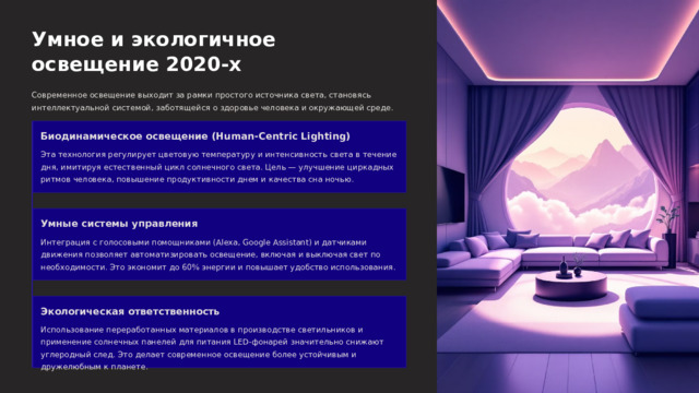  Умное и экологичное освещение 2020-х Современное освещение выходит за рамки простого источника света, становясь интеллектуальной системой, заботящейся о здоровье человека и окружающей среде. Биодинамическое освещение (Human-Centric Lighting) Эта технология регулирует цветовую температуру и интенсивность света в течение дня, имитируя естественный цикл солнечного света. Цель — улучшение циркадных ритмов человека, повышение продуктивности днем и качества сна ночью. Умные системы управления Интеграция с голосовыми помощниками (Alexa, Google Assistant) и датчиками движения позволяет автоматизировать освещение, включая и выключая свет по необходимости. Это экономит до 60% энергии и повышает удобство использования. Экологическая ответственность Использование переработанных материалов в производстве светильников и применение солнечных панелей для питания LED-фонарей значительно снижают углеродный след. Это делает современное освещение более устойчивым и дружелюбным к планете. 