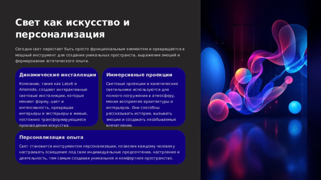  Свет как искусство и персонализация Сегодня свет перестает быть просто функциональным элементом и превращается в мощный инструмент для создания уникальных пространств, выражения эмоций и формирования эстетического опыта. Динамические инсталляции Иммерсивные проекции Компании, такие как Lasvit и Artemide, создают интерактивные световые инсталляции, которые меняют форму, цвет и интенсивность, превращая интерьеры и экстерьеры в живые, постоянно трансформирующиеся произведения искусства. Световые проекции и кинетические светильники используются для полного погружения в атмосферу, меняя восприятие архитектуры и интерьеров. Они способны рассказывать истории, вызывать эмоции и создавать незабываемые впечатления. Персонализация опыта Свет становится инструментом персонализации, позволяя каждому человеку настраивать освещение под свои индивидуальные предпочтения, настроение и деятельность, тем самым создавая уникальное и комфортное пространство. 