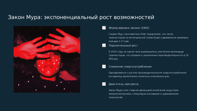  Закон Мура: экспоненциальный рост возможностей Формулировка закона (1965) Гордон Мур, сооснователь Intel, предсказал, что число транзисторов на интегральной схеме будет удваиваться примерно каждые 1-2 года. Поразительный рост К 2010 году на одном чипе размещалось уже более миллиарда транзисторов, что привело к увеличению производительности в 10 000 раз. Снижение энергопотребления Одновременно с ростом производительности энергопотребление на единицу вычисления снизилось в миллионы раз. Двигатель прогресса Закон Мура стал главной движущей силой всей индустрии микроэлектроники, стимулируя инновации и удешевление технологий. 