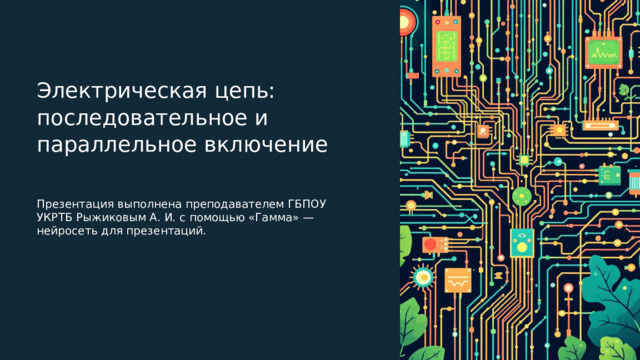 Электрическая цепь: последовательное и параллельное включение Презентация выполнена преподавателем ГБПОУ УКРТБ Рыжиковым А. И. с помощью «Гамма» — нейросеть для презентаций. 