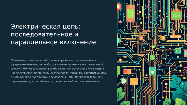  Электрическая цепь: последовательное и параллельное включение Понимание принципов работы электрических цепей является фундаментальным для любого, кто интересуется электротехникой, физикой или просто хочет разобраться, как устроены окружающие нас электрические приборы. В этой презентации мы рассмотрим два основных типа соединений элементов в цепи: последовательное и параллельное, их особенности, свойства и области применения. 