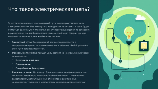  Что такое электрическая цепь? Электрическая цепь — это замкнутый путь, по которому может течь электрический ток. Без замкнутого контура ток не потечет, и цепь будет считаться разомкнутой или неполной. От простейших цепей из батарейки и лампочки до сложнейших систем современной электроники, все они подчиняются одним и тем же базовым законам. Замкнутый путь: Электрический ток всегда нуждается в непрерывном пути от источника питания и обратно. Любой разрыв в этом пути останавливает ток. Основные элементы: Каждая цепь состоит из нескольких ключевых компонентов: Источники питания: Источники питания: Проводники: Проводники: Потребители (нагрузки): Потребители (нагрузки): Сложность цепи: Цепи могут быть простыми, содержащими всего несколько элементов, или чрезвычайно сложными, с множеством разветвлений, коммутационных элементов и электронных компонентов, таких как в микросхемах или компьютерных платах. 